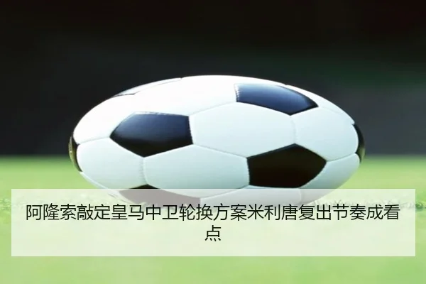 阿隆索敲定皇马中卫轮换方案米利唐复出节奏成看点