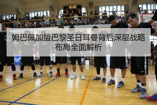 姆巴佩加盟巴黎圣日耳曼背后深层战略布局全面解析
