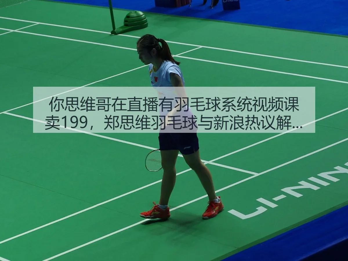 你思维哥在直播有羽毛球系统视频课卖199,郑思维羽毛球与热议解读